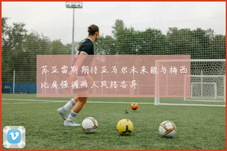 苏亚雷斯期待亚马尔未来能与梅西比肩强调两人风格各异