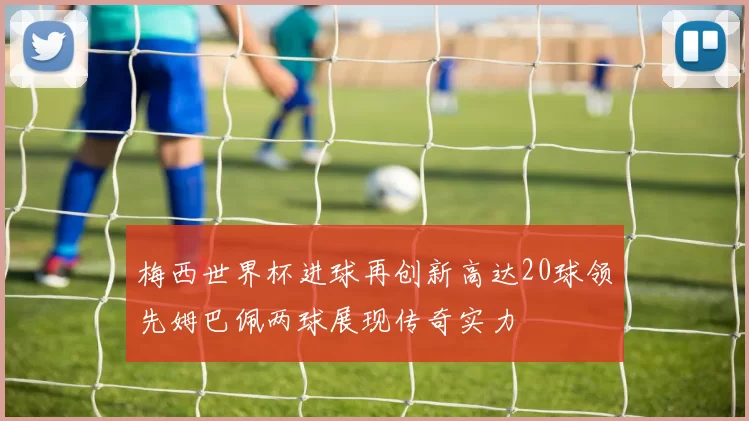 梅西世界杯进球再创新高达20球领先姆巴佩两球展现传奇实力