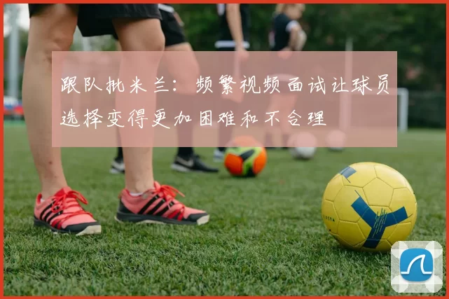 跟队批米兰：频繁视频面试让球员选择变得更加困难和不合理