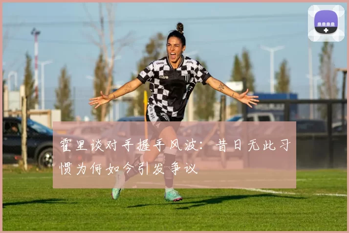 霍里谈对手握手风波：昔日无此习惯为何如今引发争议
